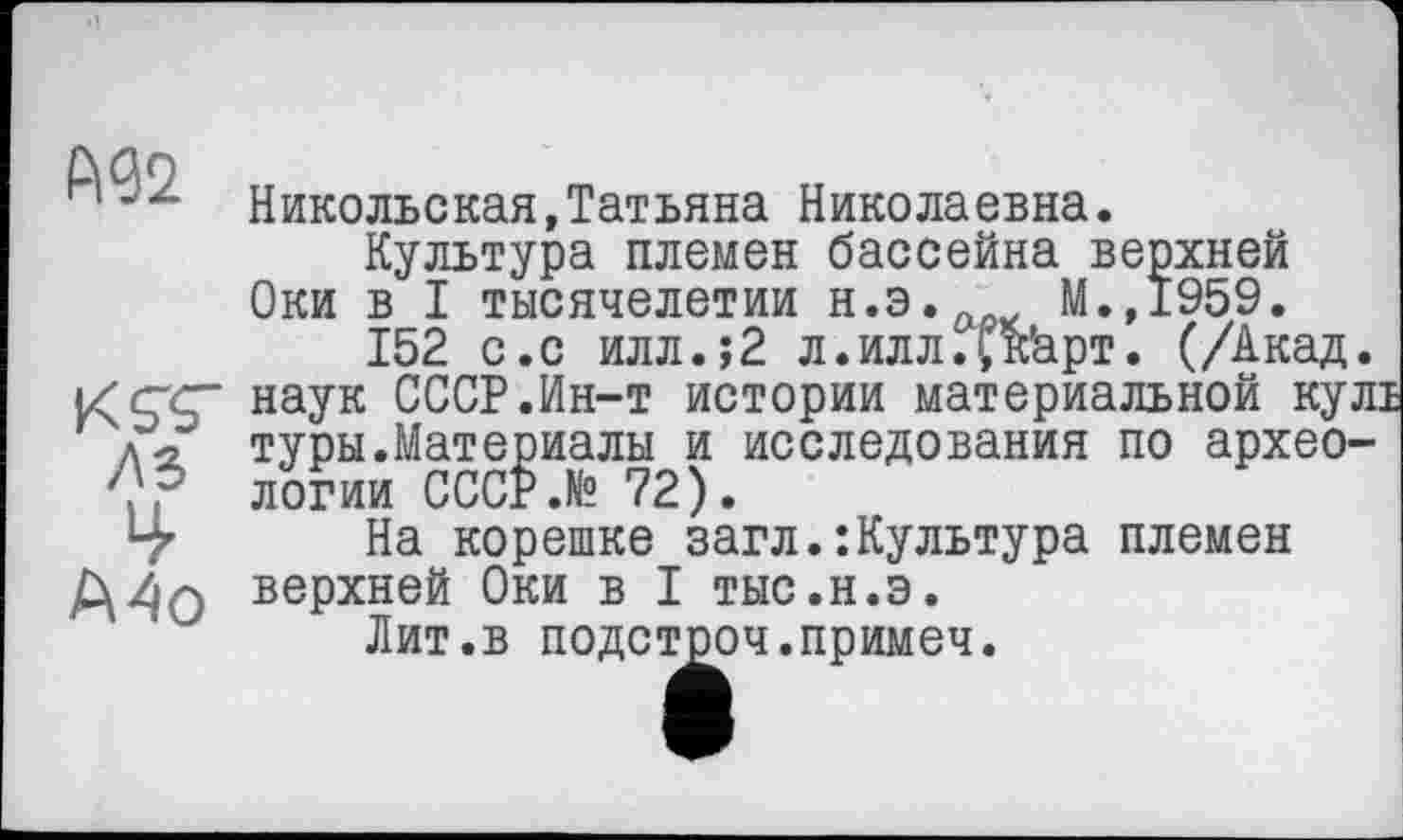 ﻿ÛÛO
1	Никольская,Татьяна Николаевна.
Культура племен бассейна верхней Оки в I тысячелетии н.э. М.,1959.
152 с.с илл.;2 л.илл.I,кћрт. (/Акад, наук СССР.Ин-т истории материальной кул: Л туры.Материалы и исследования по архео-логии СССР.№ 72).
На корешке загл.:Культура племен верхней Оки в I тыс.н.э.
Лит.в подстроч.примеч.